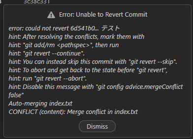 Error: Unable to Revert Commit
error: could not revert 6d541b0... テスト
hint: After resolving the conflicts, mark them with
hint: "git add/rm <pathspec>", then run
hint: "git revert --continue".
hint: You can instead skip this commit with "git revert --skip".
hint: To abort and get back to the state before "git revert",
hint: run "git revert --abort".
hint: Disable this message with "git config advice.mergeConflict false"
Auto-merging index.txt
CONFLICT (content): Merge conflict in index.txt